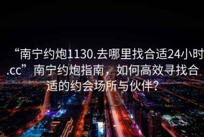 “南寧約炮1130.去哪里找合適24小時(shí).cc”南寧約炮指南，如何高效尋找合適的約會(huì)場(chǎng)所與伙伴？