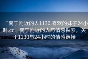 “南寧附近的人1130.喜歡的妹子24小時.cc”南寧附近的人與情感探索，關(guān)于1130與24小時的情感鏈接