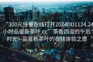“300元快餐在線打開2024DD1124.24小時品鑒新茶葉.cc”茶香四溢的午后時光—品鑒新茶葉的在線體驗之旅