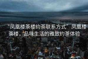 “鳳凰樓茶樓約茶聯(lián)系方式”鳳凰樓茶樓，品味生活的雅致約茶體驗(yàn)