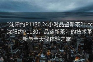“沈陽(yáng)約P1130.24小時(shí)品鑒新茶葉.cc”沈陽(yáng)約P1130，品鑒新茶葉的技術(shù)革新與全天候體驗(yàn)之旅