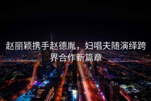 趙麗穎攜手趙德胤，婦唱夫隨演繹跨界合作新篇章