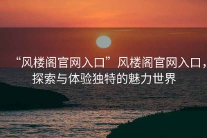 “風(fēng)樓閣官網(wǎng)入口”風(fēng)樓閣官網(wǎng)入口，探索與體驗(yàn)獨(dú)特的魅力世界