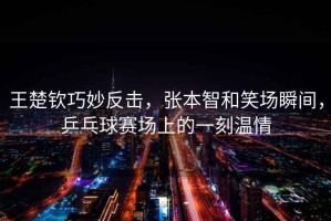 王楚欽巧妙反擊，張本智和笑場瞬間，乒乓球賽場上的一刻溫情