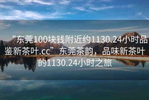 “東莞100塊錢附近約1130.24小時品鑒新茶葉.cc”東莞茶韻，品味新茶葉的1130.24小時之旅