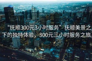 “撫順300元3小時服務(wù)”撫順美景之下的獨特體驗，300元三小時服務(wù)之旅