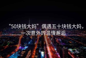 “50塊錢大媽”偶遇五十塊錢大媽，一次意外的溫情邂逅
