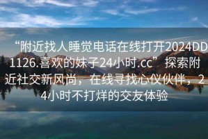 “附近找人睡覺電話在線打開2024DD1126.喜歡的妹子24小時(shí).cc”探索附近社交新風(fēng)尚，在線尋找心儀伙伴，24小時(shí)不打烊的交友體驗(yàn)