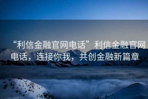 “利信金融官網(wǎng)電話”利信金融官網(wǎng)電話，連接你我，共創(chuàng)金融新篇章