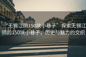 “無錫江陰150塊小巷子”探索無錫江陰的150塊小巷子，歷史與魅力的交織