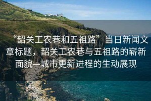 “韶關(guān)工農(nóng)巷和五祖路”當(dāng)日新聞文章標(biāo)題，韶關(guān)工農(nóng)巷與五祖路的嶄新面貌—城市更新進(jìn)程的生動(dòng)展現(xiàn)