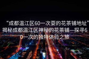“成都溫江區(qū)60一次耍的花茶鋪地址”揭秘成都溫江區(qū)神秘的花茶鋪—探尋60一次的獨(dú)特體驗(yàn)之旅