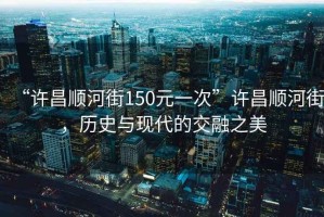 “許昌順河街150元一次”許昌順河街，歷史與現(xiàn)代的交融之美