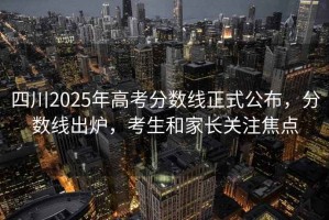 四川2025年高考分?jǐn)?shù)線正式公布，分?jǐn)?shù)線出爐，考生和家長(zhǎng)關(guān)注焦點(diǎn)