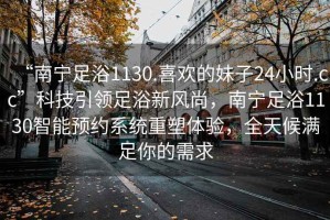 “南寧足浴1130.喜歡的妹子24小時.cc”科技引領(lǐng)足浴新風(fēng)尚，南寧足浴1130智能預(yù)約系統(tǒng)重塑體驗，全天候滿足你的需求
