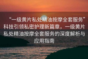 “一級黃片私處精油按摩全套服務(wù)”科技引領(lǐng)私密護(hù)理新篇章，一級黃片私處精油按摩全套服務(wù)的深度解析與應(yīng)用指南