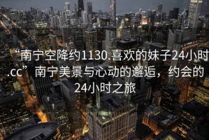“南寧空降約1130.喜歡的妹子24小時(shí).cc”南寧美景與心動(dòng)的邂逅，約會(huì)的24小時(shí)之旅