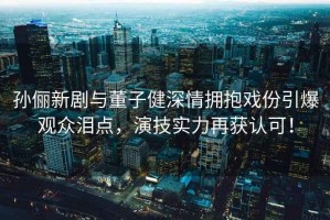孫儷新劇與董子健深情擁抱戲份引爆觀眾淚點(diǎn)，演技實(shí)力再獲認(rèn)可！