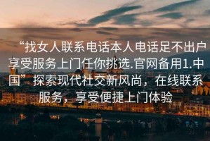 “找女人聯(lián)系電話本人電話足不出戶享受服務(wù)上門任你挑選.官網(wǎng)備用1.中國”探索現(xiàn)代社交新風(fēng)尚，在線聯(lián)系服務(wù)，享受便捷上門體驗