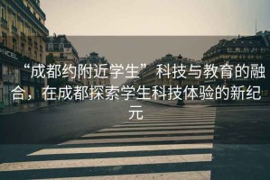 “成都約附近學(xué)生”科技與教育的融合，在成都探索學(xué)生科技體驗(yàn)的新紀(jì)元