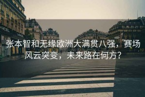 張本智和無(wú)緣歐洲大滿貫八強(qiáng)，賽場(chǎng)風(fēng)云突變，未來(lái)路在何方？