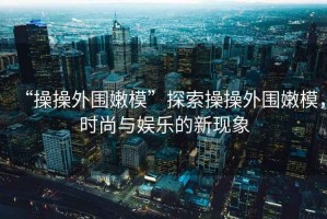 “操操外圍嫩?！碧剿鞑俨偻鈬勰＃瑫r尚與娛樂的新現(xiàn)象