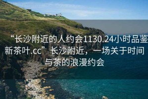 “長沙附近的人約會1130.24小時品鑒新茶葉.cc”長沙附近，一場關于時間與茶的浪漫約會
