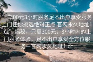 “300元3小時服務(wù)足不出戶享受服務(wù)上門任你挑選絕對正點.官網(wǎng)永久地址1.cc”揭秘，只需300元，3小時內(nèi)的上門服務(wù)體驗，足不出戶享受全方位服務(wù)—官網(wǎng)永久地址1.cc