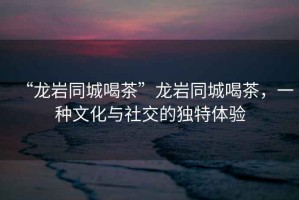 “龍巖同城喝茶”龍巖同城喝茶，一種文化與社交的獨(dú)特體驗(yàn)