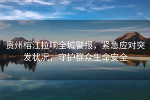 貴州榕江拉響全城警報(bào)，緊急應(yīng)對(duì)突發(fā)狀況，守護(hù)群眾生命安全