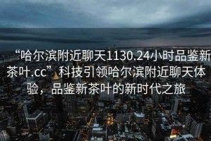 “哈爾濱附近聊天1130.24小時品鑒新茶葉.cc”科技引領哈爾濱附近聊天體驗，品鑒新茶葉的新時代之旅