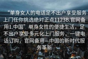 “單身女人的電話足不出戶享受服務(wù)上門任你挑選絕對正點(diǎn)1123B.官網(wǎng)備用1.中國”單身女性的便捷生活，足不出戶享受多元化上門服務(wù)，一鍵電話訂購，官網(wǎng)備用—中國的新時(shí)代服務(wù)革新