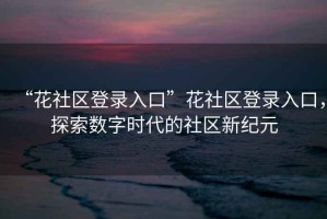 “花社區(qū)登錄入口”花社區(qū)登錄入口，探索數(shù)字時代的社區(qū)新紀元