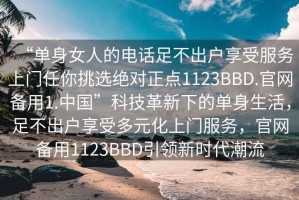 “單身女人的電話足不出戶享受服務(wù)上門任你挑選絕對正點1123BBD.官網(wǎng)備用1.中國”科技革新下的單身生活，足不出戶享受多元化上門服務(wù)，官網(wǎng)備用1123BBD引領(lǐng)新時代潮流