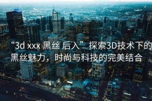 “3d xxx 黑絲 后入”探索3D技術(shù)下的黑絲魅力，時(shí)尚與科技的完美結(jié)合