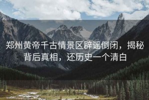 鄭州黃帝千古情景區(qū)辟謠倒閉，揭秘背后真相，還歷史一個清白