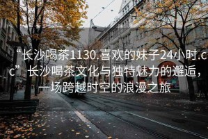 “長(zhǎng)沙喝茶1130.喜歡的妹子24小時(shí).cc”長(zhǎng)沙喝茶文化與獨(dú)特魅力的邂逅，一場(chǎng)跨越時(shí)空的浪漫之旅