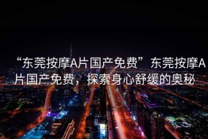 “東莞按摩A片國產(chǎn)免費”東莞按摩A片國產(chǎn)免費，探索身心舒緩的奧秘
