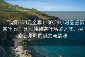 “沈陽(yáng)300元全套1130.24小時(shí)品鑒新茶葉.cc”沈陽(yáng)獨(dú)特茶葉品鑒之旅，探索新茶葉的魅力與韻味