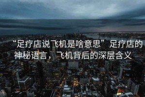 “足療店說飛機是啥意思”足療店的神秘語言，飛機背后的深層含義
