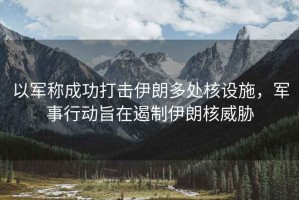 以軍稱成功打擊伊朗多處核設(shè)施，軍事行動(dòng)旨在遏制伊朗核威脅