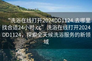 “洗浴在線打開2024DD1124.去哪里找合適24小時(shí).cc”洗浴在線打開2024DD1124，探索全天候洗浴服務(wù)的新領(lǐng)域