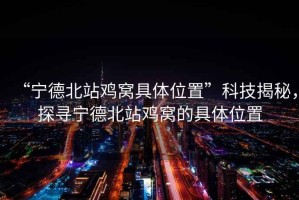 “寧德北站雞窩具體位置”科技揭秘，探尋寧德北站雞窩的具體位置