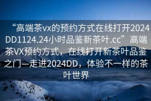 “高端茶vx的預(yù)約方式在線打開2024DD1124.24小時品鑒新茶葉.cc”高端茶VX預(yù)約方式，在線打開新茶葉品鑒之門—走進2024DD，體驗不一樣的茶葉世界