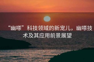 “幽嗏”科技領(lǐng)域的新寵兒，幽嗏技術(shù)及其應(yīng)用前景展望