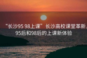“長沙95 98上課”長沙高校課堂革新，95后和98后的上課新體驗(yàn)