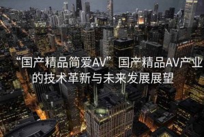 “國產(chǎn)精品簡愛AV”國產(chǎn)精品AV產(chǎn)業(yè)的技術(shù)革新與未來發(fā)展展望