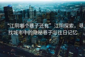 “江陰哪個巷子還有”江陰探索，尋找城市中的隱秘巷子與往日記憶