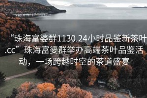 “珠海富婆群1130.24小時品鑒新茶葉.cc”珠海富婆群舉辦高端茶葉品鑒活動，一場跨越時空的茶道盛宴