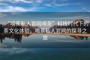 “喝茶私人官網(wǎng)喝茶”科技時(shí)代下的茶文化體驗(yàn)，喝茶私人官網(wǎng)的探尋之旅